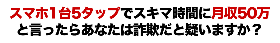 スマホ１台５タップでスキマ時間に月収５０万と言ったらあなたは詐欺だと疑いますか？