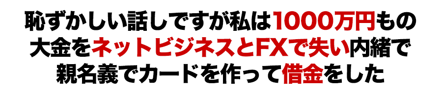 恥ずかしい話しですが私は１０００万円もの大金をネットビジネスとFXで失い内緒で親名義でカードを作って借金をした
