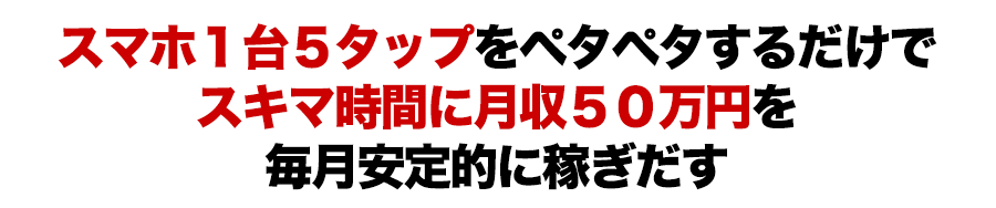 スマホ１台５タップをペタペタするだけでスキマ時間に月収５０万円を毎月安定的に稼ぎだす